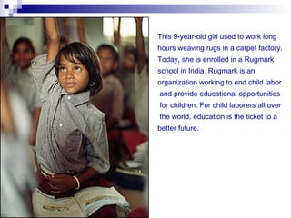 This 9-year-old girl used to work long
hours weaving rugs in a carpet factory.
Today, she is enrolled in a Rugmark
school in India. Rugmark is an
organization working to end child labor
and provide educational opportunities
for children. For child laborers all over
the world, education is the ticket to a
better future.
 