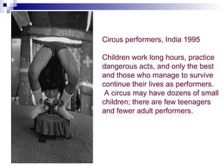 Circus performers, India 1995

Children work long hours, practice
dangerous acts, and only the best
and those who manage to survive
continue their lives as performers.
 A circus may have dozens of small
children; there are few teenagers
and fewer adult performers.
 