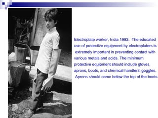 Electroplate worker, India 1993: The educated
use of protective equipment by electroplaters is
extremely important in preventing contact with
various metals and acids. The minimum
protective equipment should include gloves,
aprons, boots, and chemical handlers' goggles.
Aprons should come below the top of the boots.
 