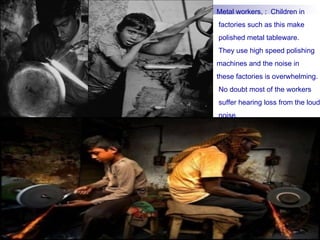 Metal workers, : Children in
factories such as this make
polished metal tableware.
They use high speed polishing
machines and the noise in
these factories is overwhelming.
No doubt most of the workers
suffer hearing loss from the loud
noise.
 