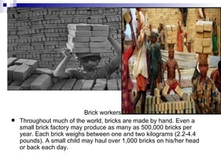 Brick workers
   Throughout much of the world, bricks are made by hand. Even a
    small brick factory may produce as many as 500,000 bricks per
    year. Each brick weighs between one and two kilograms (2.2-4.4
    pounds). A small child may haul over 1,000 bricks on his/her head
    or back each day.
 