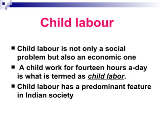 Child labour
 Child labour is not only a social
  problem but also an economic one
 A child work for fourteen hours a-day
  is what is termed as child labor.
 Child labour has a predominant feature
  in Indian society
 