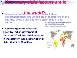 How many child labours are in

                  the world?
    According to the statistics given by Indian
    government there are 20 million child laborers in the
    country, while other agencies claim that it is 50
    million.

 According to the statistics
given by Indian government
there are 20 million child laborers
in the country, while other agencies
claim that it is 50 million.
 