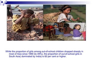 While the proportion of girls among out-of-school children dropped sharply in
  most of Asia since 1990 (to 49%), the proportion of out-of-school girls in
  South Asia( dominated by India) is 60 per cent or higher.
 
