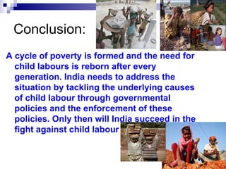 Conclusion:
A cycle of poverty is formed and the need for
  child labours is reborn after every
  generation. India needs to address the
  situation by tackling the underlying causes
  of child labour through governmental
  policies and the enforcement of these
  policies. Only then will India succeed in the
  fight against child labour.
 