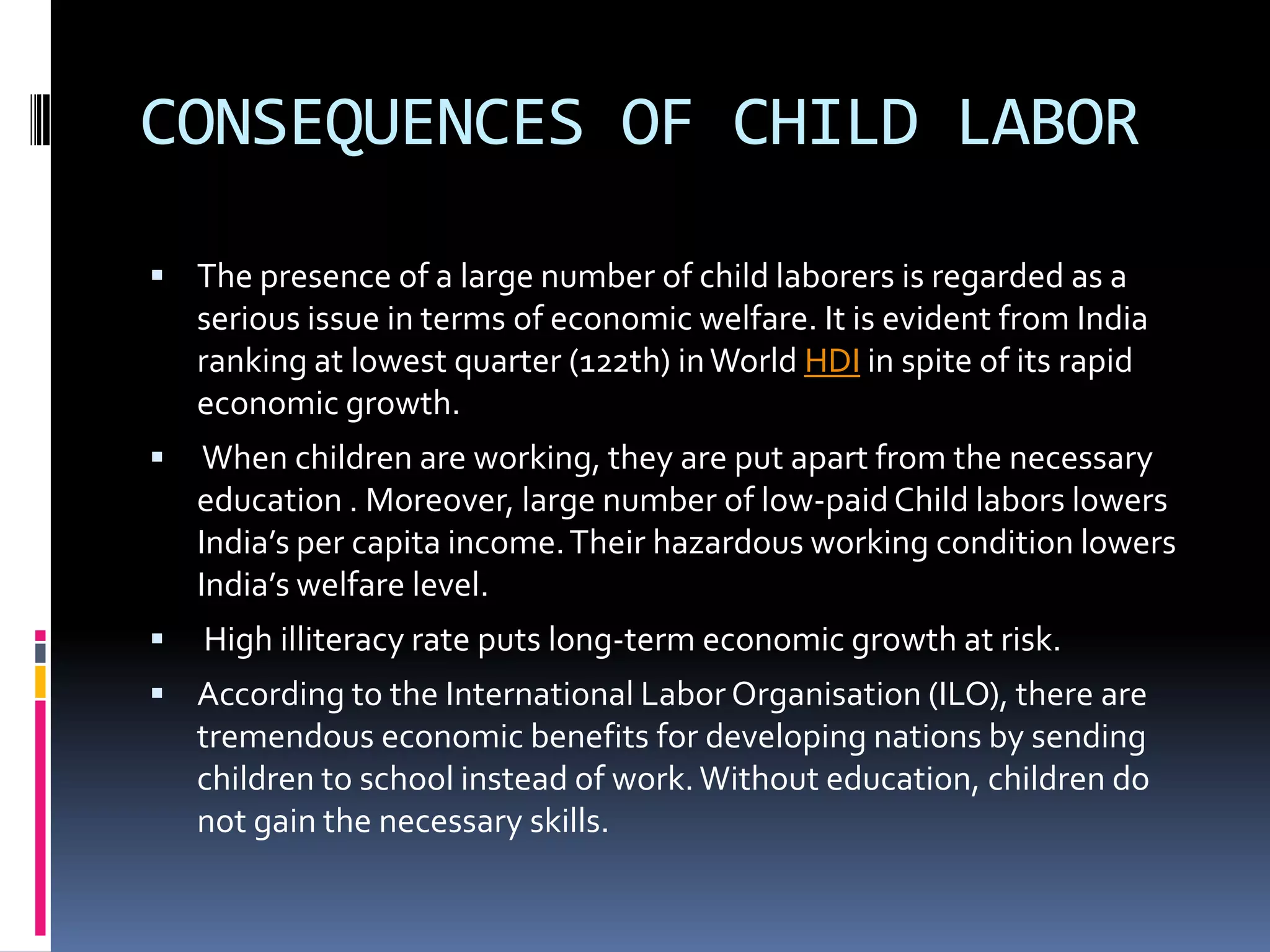 CONSEQUENCES OF CHILD LABOR

 The presence of a large number of child laborers is regarded as a
    serious issue in terms of economic welfare. It is evident from India
    ranking at lowest quarter (122th) in World HDI in spite of its rapid
    economic growth.
    When children are working, they are put apart from the necessary
    education . Moreover, large number of low-paid Child labors lowers
    India’s per capita income. Their hazardous working condition lowers
    India’s welfare level.
   High illiteracy rate puts long-term economic growth at risk.
 According to the International Labor Organisation (ILO), there are
    tremendous economic benefits for developing nations by sending
    children to school instead of work. Without education, children do
    not gain the necessary skills.
 