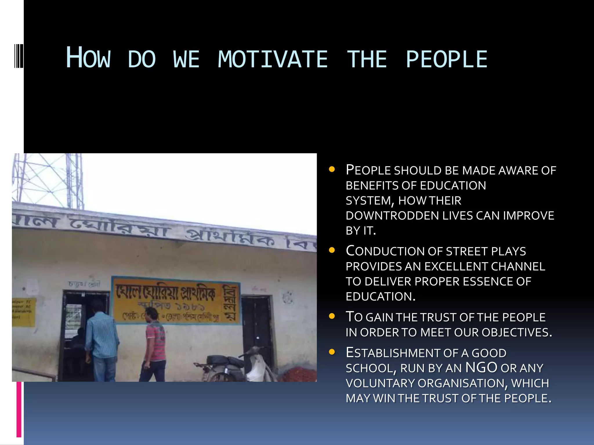 HOW DO WE MOTIVATE THE PEOPLE


                  PEOPLE SHOULD BE MADE AWARE OF
                   BENEFITS OF EDUCATION
                   SYSTEM, HOW THEIR
                   DOWNTRODDEN LIVES CAN IMPROVE
                   BY IT.
                  CONDUCTION OF STREET PLAYS
                   PROVIDES AN EXCELLENT CHANNEL
                   TO DELIVER PROPER ESSENCE OF
                   EDUCATION.
                  TO GAIN THE TRUST OF THE PEOPLE
                   IN ORDER TO MEET OUR OBJECTIVES.
                  ESTABLISHMENT OF A GOOD
                   SCHOOL, RUN BY AN NGO OR ANY
                   VOLUNTARY ORGANISATION, WHICH
                   MAY WIN THE TRUST OF THE PEOPLE.
 