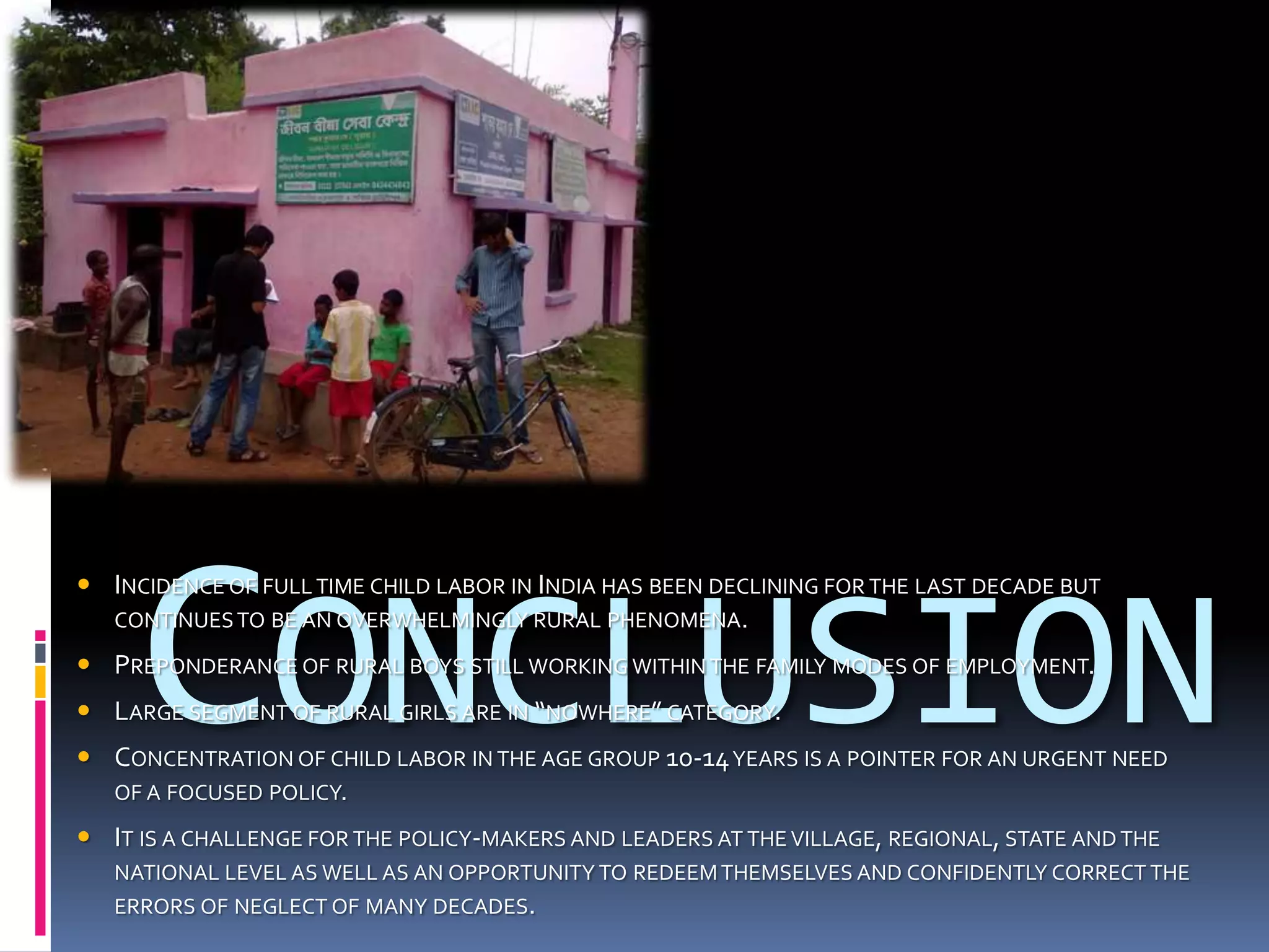 CONCLUSION
 INCIDENCE OF FULL TIME CHILD LABOR IN INDIA HAS BEEN DECLINING FOR THE LAST DECADE BUT
  CONTINUES TO BE AN OVERWHELMINGLY RURAL PHENOMENA.

 PREPONDERANCE OF RURAL BOYS STILL WORKING WITHIN THE FAMILY MODES OF EMPLOYMENT.
 LARGE SEGMENT OF RURAL GIRLS ARE IN “NOWHERE” CATEGORY.
 CONCENTRATION OF CHILD LABOR IN THE AGE GROUP 10-14 YEARS IS A POINTER FOR AN URGENT NEED
  OF A FOCUSED POLICY.

 IT IS A CHALLENGE FOR THE POLICY-MAKERS AND LEADERS AT THE VILLAGE, REGIONAL, STATE AND THE
   NATIONAL LEVEL AS WELL AS AN OPPORTUNITY TO REDEEM THEMSELVES AND CONFIDENTLY CORRECT THE
   ERRORS OF NEGLECT OF MANY DECADES.
 