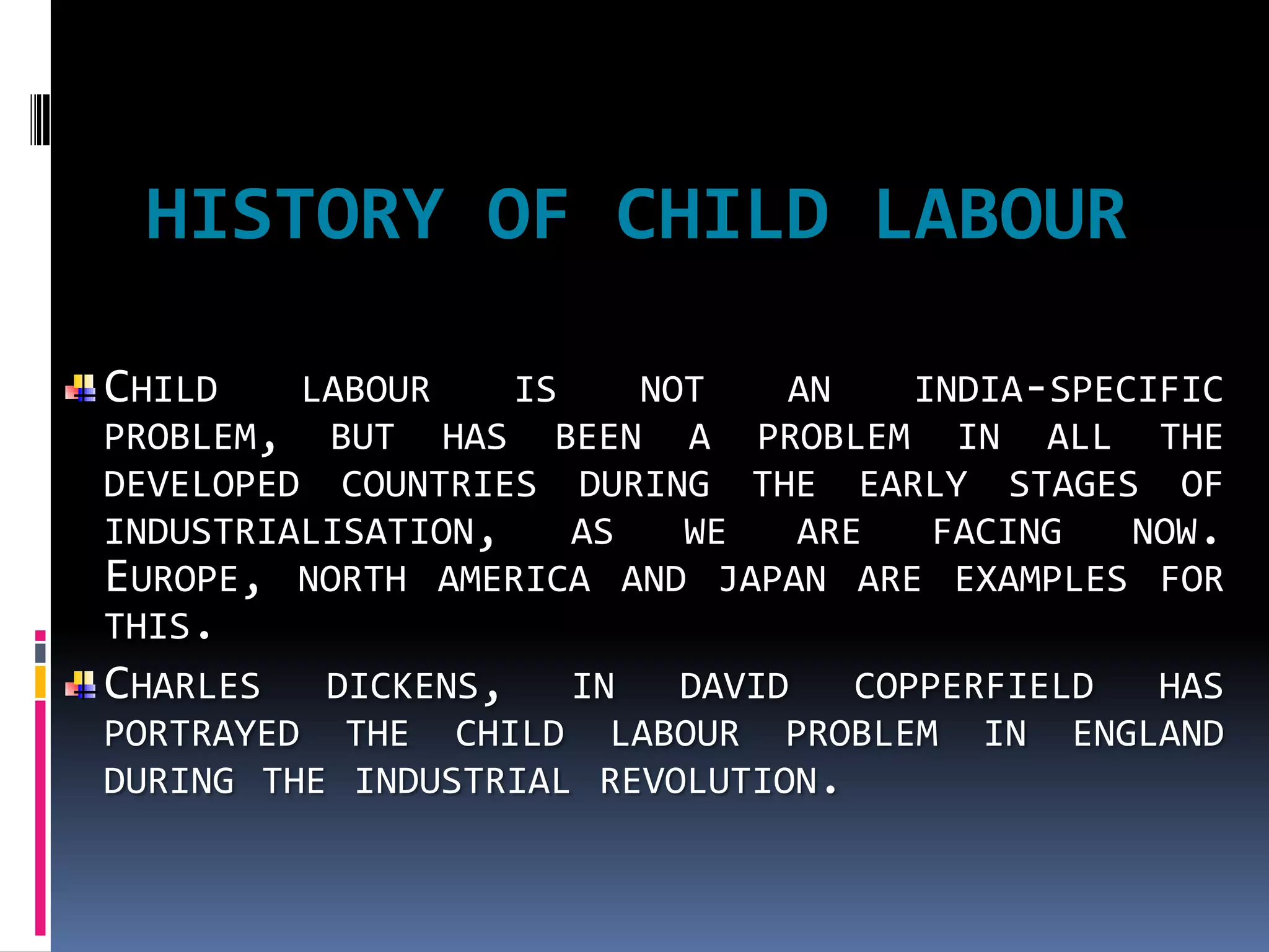 HISTORY OF CHILD LABOUR

CHILD    LABOUR    IS    NOT  AN   INDIA-SPECIFIC
PROBLEM, BUT HAS BEEN A PROBLEM IN ALL THE
DEVELOPED COUNTRIES DURING THE EARLY STAGES OF
INDUSTRIALISATION,    AS   WE ARE   FACING   NOW.
EUROPE, NORTH AMERICA AND JAPAN ARE EXAMPLES FOR
THIS.
CHARLES   DICKENS,   IN   DAVID   COPPERFIELD HAS
PORTRAYED THE CHILD LABOUR PROBLEM IN ENGLAND
DURING THE INDUSTRIAL REVOLUTION.
 