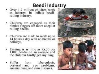Beedi Industry 
• Over 1.7 million children work 
as laborers in India’s beedi-rolling 
industry. 
• Children are engaged as their 
nimble fingers are more adept at 
rolling beedis. 
• Children are made to work up to 
14 hours a day with no breaks or 
holidays. 
• Earning is as little as Rs.30 per 
1,000 beedis on an average and 
the children hardly get anything. 
• Suffer from tuberculosis, 
postural and eye problems, 
anemia, lung and skin diseases. 
 