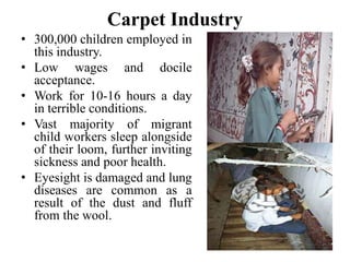 Carpet Industry 
• 300,000 children employed in 
this industry. 
• Low wages and docile 
acceptance. 
• Work for 10-16 hours a day 
in terrible conditions. 
• Vast majority of migrant 
child workers sleep alongside 
of their loom, further inviting 
sickness and poor health. 
• Eyesight is damaged and lung 
diseases are common as a 
result of the dust and fluff 
from the wool. 
 