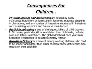 Consequences For 
Children.. 
• Physical injuries and mutilations are caused by badly 
maintained machinery on farms and in factories, machete accidents 
in plantations, and any number of hazards encountered in industries 
such as mining, ceramics and fireworks manufacture 
• Pesticide poisoning is one of the biggest killers of child laborers. 
In Sri Lanka, pesticides kill more children than diphtheria, malaria, 
polio and tetanus combined. The global death toll each year from 
pesticides is supposed to be approximately 40'000 
• Growth deficiency is prevalent among working children, who tend 
to be shorter and lighter than other children; these deficiencies also 
impact on their adult life 
 