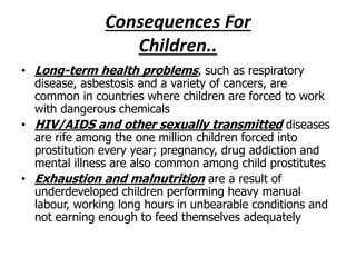 Consequences For 
Children.. 
• Long-term health problems, such as respiratory 
disease, asbestosis and a variety of cancers, are 
common in countries where children are forced to work 
with dangerous chemicals 
• HIV/AIDS and other sexually transmitted diseases 
are rife among the one million children forced into 
prostitution every year; pregnancy, drug addiction and 
mental illness are also common among child prostitutes 
• Exhaustion and malnutrition are a result of 
underdeveloped children performing heavy manual 
labour, working long hours in unbearable conditions and 
not earning enough to feed themselves adequately 
 