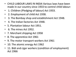 • CHILD LABOUR LAWS IN INDIA Various laws have been 
made in our country since 1933 to control child labour: 
• 1. Children (Pledging of labour) Act 1933. 
• 2. Employment of child Act 1938. 
• 3. The Bombay shop and establishment Act 1948. 
• 4. The Indian factories Act 1948. 
• 5. Plantation labour Act 1951. 
• 6. The mines Act 1952. 
• 7. Merchant shipping Act 1958 
• 8. The apprentice Act 1961 
• 9. The motor transport workers Act 1961 
• 10. The atomic energy Act 1962 
• 11. Bidi and cigar workers (condition of employment) 
Act 1966 
 