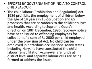 • EFFORTS BY GOVERNMENT OF INDIA TO CONTROL 
CHILD LABOUR 
• The child labour (Prohibition and Regulation) Act 
1986 prohibits the employment of children below 
the age of 14 years in 16 occupation and 65 
processes that are hazardous to the children’s lives 
and health. According to Supreme Court’s 
direction on 10th December, 1996, recovery notice 
have been issued to offending employees for 
collection of a sum of Rs 2000 per child employed 
under the provision of Act. No child can be 
employed in hazardous occupations. Many states 
including Haryana have constituted the child 
labour rehabilitation –cum-welfare funds at 
district level and separate labour cells are being 
formed to address the issue. 
 