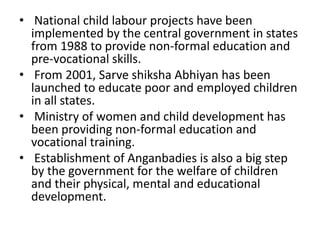• National child labour projects have been 
implemented by the central government in states 
from 1988 to provide non-formal education and 
pre-vocational skills. 
• From 2001, Sarve shiksha Abhiyan has been 
launched to educate poor and employed children 
in all states. 
• Ministry of women and child development has 
been providing non-formal education and 
vocational training. 
• Establishment of Anganbadies is also a big step 
by the government for the welfare of children 
and their physical, mental and educational 
development. 
 