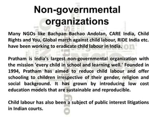 Non-governmental 
organizations 
Many NGOs like Bachpan Bachao Andolan, CARE India, Child 
Rights and You, Global march against child labour, RIDE India etc. 
have been working to eradicate child labour in India. 
Pratham is India's largest non-governmental organization with 
the mission 'every child in school and learning well.' Founded in 
1994, Pratham has aimed to reduce child labour and offer 
schooling to children irrespective of their gender, religion and 
social background. It has grown by introducing low cost 
education models that are sustainable and reproducible. 
Child labour has also been a subject of public interest litigations 
in Indian courts. 
 