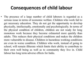 Consequences of child labour 
• The presence of a large number of child laborers is regarded as a 
serious issue in terms of economic welfare. Children who work fail to 
get necessary education. They do not get the opportunity to develop 
physically, intellectually, emotionally and psychologically. In terms of 
the physical condition of children, children are not ready for long 
monotous work because they become exhausted more quickly than 
adults. This reduces their physical conditions and makes the children 
more vulnerable to disease. Children in hazardous working conditions 
are even in worse condition. Children who work, instead of going to 
school, will remain illiterate which limits their ability to contribute to 
their own well being as well as to community they live in. Child 
labour has long term adverse effects for India. 
 