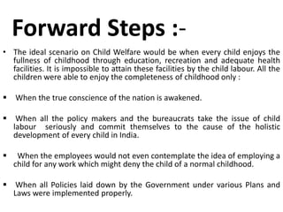 Forward Steps :- 
• The ideal scenario on Child Welfare would be when every child enjoys the 
fullness of childhood through education, recreation and adequate health 
facilities. It is impossible to attain these facilities by the child labour. All the 
children were able to enjoy the completeness of childhood only : 
 When the true conscience of the nation is awakened. 
 When all the policy makers and the bureaucrats take the issue of child 
labour seriously and commit themselves to the cause of the holistic 
development of every child in India. 
 When the employees would not even contemplate the idea of employing a 
child for any work which might deny the child of a normal childhood. 
 When all Policies laid down by the Government under various Plans and 
Laws were implemented properly. 
 