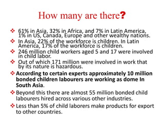 How many are there? 
 61% in Asia, 32% in Africa, and 7% in Latin America, 
1% in US, Canada, Europe and other wealthy nations. 
 In Asia, 22% of the workforce is children. In Latin 
America, 17% of the workforce is children. 
 246 million child workers aged 5 and 17 were involved 
in child labor. 
 Out of which 171 million were involved in work that 
by its nature is hazardous. 
According to certain experts approximately 10 million 
bonded children labourers are working as dome In 
South Asia. 
Beyond this there are almost 55 million bonded child 
labourers hired across various other industries. 
Less than 5% of child laborers make products for export 
to other countries. 
 