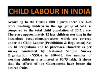 CHILD LABOUR IN INDIA 
According to the Census 2001 figures there are 1.26 
crore working children in the age group of 5-14 as 
compared to the total child population of 25.2 crore. 
There are approximately 12 lacs children working in the 
hazardous occupations/processes which are covered 
under the Child Labour (Prohibition & Regulation) Act 
i.e. 18 occupations and 65 processes. However, as per 
survey conducted by National Sample Survey 
Organization (NSSO) in 2004-05, the number of 
working children is estimated at 90.75 lakh. It shows 
that the efforts of the Government have borne the 
desired fruits. 
 