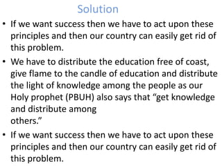 Solution 
• If we want success then we have to act upon these 
principles and then our country can easily get rid of 
this problem. 
• We have to distribute the education free of coast, 
give flame to the candle of education and distribute 
the light of knowledge among the people as our 
Holy prophet (PBUH) also says that “get knowledge 
and distribute among 
others.” 
• If we want success then we have to act upon these 
principles and then our country can easily get rid of 
this problem. 
 