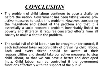 CONCLUSION 
• The problem of child labour continues to pose a challenge 
before the nation. Government has been taking various pro-active 
measures to tackle this problem. However, considering 
the magnitude and extent of the problem and that it is 
essentially a socio-economic problem inextricably linked to 
poverty and illiteracy, it requires concerted efforts from all 
society to make a dent in the problem. 
• The social evil of child labour can be brought under control, if 
each individual takes responsibility of prevailing child labour. 
Each and every citizen should be aware of their 
responsibilities and should take corrective measures to stop 
child labour, so that we can have a better and developed 
India. Child labour can be controlled if the government 
functions effectively with the support of the public. 
