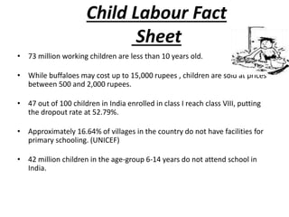 Child Labour Fact 
Sheet 
• 73 million working children are less than 10 years old. 
• While buffaloes may cost up to 15,000 rupees , children are sold at prices 
between 500 and 2,000 rupees. 
• 47 out of 100 children in India enrolled in class I reach class VIII, putting 
the dropout rate at 52.79%. 
• Approximately 16.64% of villages in the country do not have facilities for 
primary schooling. (UNICEF) 
• 42 million children in the age-group 6-14 years do not attend school in 
India. 
 