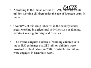 FACTS 
• According to the Indian census of 1991, there are 11.28 
million working children under the age of fourteen years in 
India. 
• Over 85% of this child labour is in the country's rural 
areas, working in agricultural activities such as fanning, 
livestock rearing, forestry and fisheries. 
• The world’s highest number of working children is in 
India. ILO estimates that 218 million children were 
involved in child labour in 2004, of which 126 million 
were engaged in hazardous work. 
 
