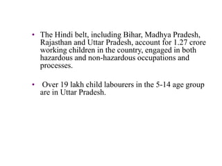 • The Hindi belt, including Bihar, Madhya Pradesh, 
Rajasthan and Uttar Pradesh, account for 1.27 crore 
working children in the country, engaged in both 
hazardous and non-hazardous occupations and 
processes. 
• Over 19 lakh child labourers in the 5-14 age group 
are in Uttar Pradesh. 
 