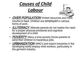 Causes of Child 
Labour 
• OVER POPULATION: limited resources and more 
mouths to feed, Children are employed in various 
forms of work. 
• ILLITERACY :Illiterate parents do not realize the need 
for a proper physical,emotional and cognitive 
development of a child. 
• POVERTY: Many a time poverty forces parents to 
send their children to hazardous jobs. 
• URBANIZATION: MNC's and export industries in the 
developing world employ child workers, particularly in 
the garment industry. 
 