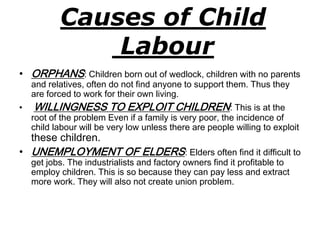 Causes of Child 
Labour 
• ORPHANS: Children born out of wedlock, children with no parents 
and relatives, often do not find anyone to support them. Thus they 
are forced to work for their own living. 
• WILLINGNESS TO EXPLOIT CHILDREN: This is at the 
root of the problem Even if a family is very poor, the incidence of 
child labour will be very low unless there are people willing to exploit 
these children. 
• UNEMPLOYMENT OF ELDERS: Elders often find it difficult to 
get jobs. The industrialists and factory owners find it profitable to 
employ children. This is so because they can pay less and extract 
more work. They will also not create union problem. 
 