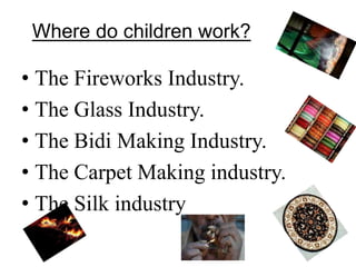 Where do children work? 
• The Fireworks Industry. 
• The Glass Industry. 
• The Bidi Making Industry. 
• The Carpet Making industry. 
• The Silk industry 
 