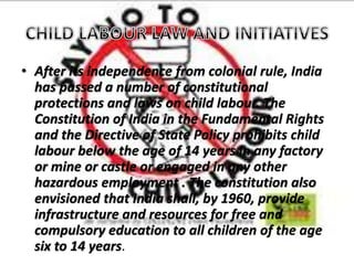 • After its independence from colonial rule, India
has passed a number of constitutional
protections and laws on child labour. The
Constitution of India in the Fundamental Rights
and the Directive of State Policy prohibits child
labour below the age of 14 years in any factory
or mine or castle or engaged in any other
hazardous employment . The constitution also
envisioned that India shall, by 1960, provide
infrastructure and resources for free and
compulsory education to all children of the age
six to 14 years.
 