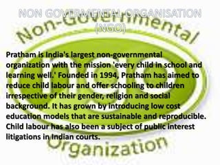 Pratham is India's largest non-governmental
organization with the mission 'every child in school and
learning well.' Founded in 1994, Pratham has aimed to
reduce child labour and offer schooling to children
irrespective of their gender, religion and social
background. It has grown by introducing low cost
education models that are sustainable and reproducible.
Child labour has also been a subject of public interest
litigations in Indian courts.
 