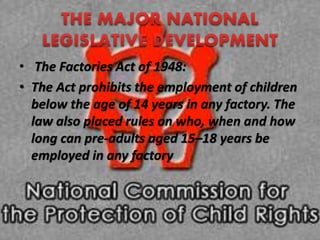 • The Factories Act of 1948:
• The Act prohibits the employment of children
below the age of 14 years in any factory. The
law also placed rules on who, when and how
long can pre-adults aged 15–18 years be
employed in any factory
 