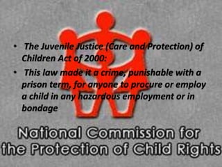 • The Juvenile Justice (Care and Protection) of
Children Act of 2000:
• This law made it a crime, punishable with a
prison term, for anyone to procure or employ
a child in any hazardous employment or in
bondage
 