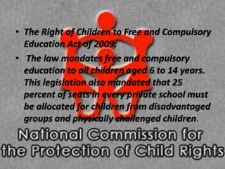 • The Right of Children to Free and Compulsory
Education Act of 2009:
• The law mandates free and compulsory
education to all children aged 6 to 14 years.
This legislation also mandated that 25
percent of seats in every private school must
be allocated for children from disadvantaged
groups and physically challenged children.
 