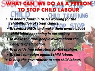 WHAT CAN WE DO AS A PERSON
TO STOP CHILD LABOUR
• To donate funds in NGOs working for the
rehabilitation of street children.
• To contact NGOs and make them aware about
child labor happening in our society.
• To make the rural people aware about the
benefits of education.
• To provide free education for the orphans.
• To start campaign against child labour.
• To help the government to stop child labour.
 