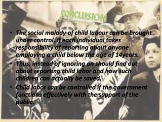 • The social malady of child labour can be brought
under control, if each individual takes
responsibility of reporting about anyone
employing a child below the age of 14years.
• Thus, instead of ignoring on should find out
about reporting child labor and how such
children can actually be saved.
• Child labor can be controlled if the government
functions effectively with the support of the
public.
 