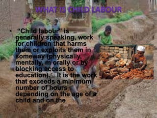 • “Child labour” is
generally speaking, work
for children that harms
them or exploits them in
someway (physically,
mentally, m orally or by
blocking access to
education). It is the work
that exceeds a minimum
number of hours
depending on the age of a
child and on the
 