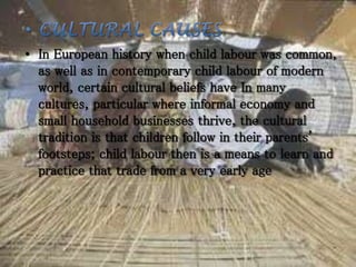 • In European history when child labour was common,
as well as in contemporary child labour of modern
world, certain cultural beliefs have In many
cultures, particular where informal economy and
small household businesses thrive, the cultural
tradition is that children follow in their parents'
footsteps; child labour then is a means to learn and
practice that trade from a very early age
 
