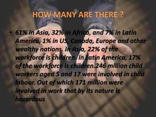 • 61% in Asia, 32% in Africa, and 7% in Latin
America, 1% in US, Canada, Europe and other
wealthy nations. In Asia, 22% of the
workforce is children. In Latin America, 17%
of the workforce is children.246 million child
workers aged 5 and 17 were involved in child
labour. Out of which 171 million were
involved in work that by its nature is
hazardous
 