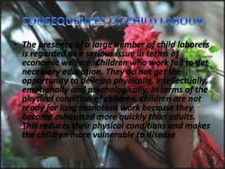• The presence of a large number of child laborers
is regarded as a serious issue in terms of
economic welfare. Children who work fail to get
necessary education. They do not get the
opportunity to develop physically, intellectually,
emotionally and psychologically. In terms of the
physical condition of children, children are not
ready for long monotous work because they
become exhausted more quickly than adults.
This reduces their physical conditions and makes
the children more vulnerable to disease
 