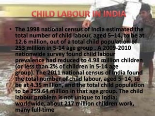 • The 1998 national census of India estimated the
total number of child labour, aged 5–14, to be at
12.6 million, out of a total child population of
253 million in 5-14 age group . A 2009-2010
nationwide survey found child labour
prevalence had reduced to 4.98 million children
(or less than 2% of children in 5-14 age
group). The 2011 national census of India found
the total number of child labour, aged 5–14, to
be at 4.35 million, and the total child population
to be 259.64 million in that age group. The child
labour problem is not unique to India;
worldwide, about 217 million children work,
many full-time
 