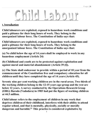 P a g e | 1
1
1. Introduction
Child labourers are exploited, exposed to hazardous work conditions and
paid a pittance for their long hours of work. They belong to the
unorganized labour force. The Constitution of India says that:
Child labourers are exploited, exposed to hazardous work conditions and
paid a pittance for their long hours of work. They belong to the
unorganized labour force. The Constitution of India says that:
(a) No child below the age of 14 years shall be employed to work in any
hazardous employment (Article 24)
(b) Childhood and youth are to be protected against exploitation and
against moral and material abandonment (Article 39 (f)).
(c) The State shall endeavour to provide within a period of 10 year from the
commencement of the Constitution free and compulsory education for all
children until they have completed the age of 14 years (Article 45).
Seventy nine per cent working children are in the rural areas. Two thirds of
the working children belong to the 12-15 years age-group and the rest are
below 12 years. A survey conducted by the Operations Research Group
(ORG) Baroda (Vadodara) in 1985 had put the figure of working children
at 44.5 million.
Child labour refers to the employment of children in any work that
deprives children of their childhood, interferes with their ability to attend
regular school, and that is mentally, physically, socially or morally
dangerous and harmful.[3]
This practice is considered exploitative by
 