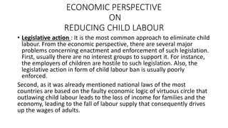 ECONOMIC PERSPECTIVE
ON
REDUCING CHILD LABOUR
• Legislative action : It is the most common approach to eliminate child
labour. From the economic perspective, there are several major
problems concerning enactment and enforcement of such legislation.
First, usually there are no interest groups to support it. For instance,
the employers of children are hostile to such legislation. Also, the
legislative action in form of child labour ban is usually poorly
enforced.
Second, as it was already mentioned national laws of the most
countries are based on the faulty economic logic of virtuous circle that
outlawing child labour leads to the loss of income for families and the
economy, leading to the fall of labour supply that consequently drives
up the wages of adults.
 