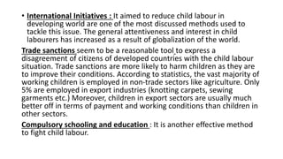 • International Initiatives : It aimed to reduce child labour in
developing world are one of the most discussed methods used to
tackle this issue. The general attentiveness and interest in child
labourers has increased as a result of globalization of the world.
Trade sanctions seem to be a reasonable tool to express a
disagreement of citizens of developed countries with the child labour
situation. Trade sanctions are more likely to harm children as they are
to improve their conditions. According to statistics, the vast majority of
working children is employed in non-trade sectors like agriculture. Only
5% are employed in export industries (knotting carpets, sewing
garments etc.) Moreover, children in export sectors are usually much
better off in terms of payment and working conditions than children in
other sectors.
Compulsory schooling and education : It is another effective method
to fight child labour.
 