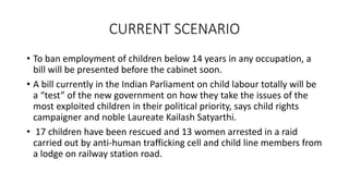 CURRENT SCENARIO
• To ban employment of children below 14 years in any occupation, a
bill will be presented before the cabinet soon.
• A bill currently in the Indian Parliament on child labour totally will be
a “test” of the new government on how they take the issues of the
most exploited children in their political priority, says child rights
campaigner and noble Laureate Kailash Satyarthi.
• 17 children have been rescued and 13 women arrested in a raid
carried out by anti-human trafficking cell and child line members from
a lodge on railway station road.
 