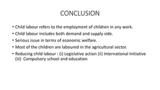 CONCLUSION
• Child labour refers to the employment of children in any work.
• Child labour includes both demand and supply side.
• Serious issue in terms of economic welfare.
• Most of the children are laboured in the agricultural sector.
• Reducing child labour : (i) Legislative action (ii) International Initiative
(iii) Compulsory school and education
 